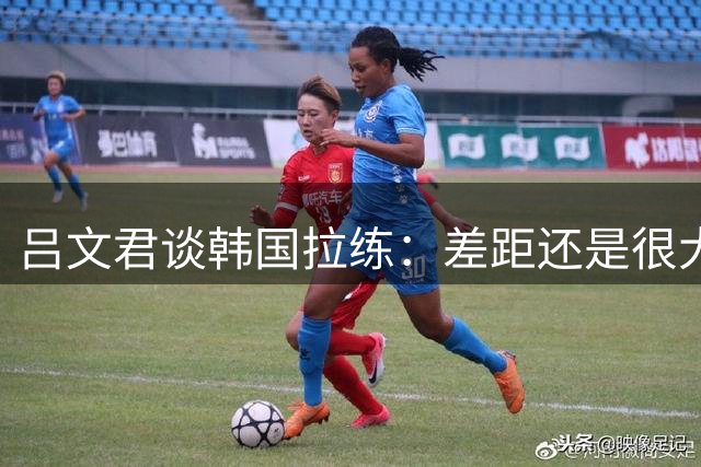吕文君谈韩国拉练：差距还是很大的 重视成长过程而非所谓的成绩