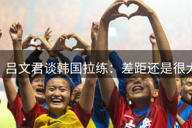 吕文君谈韩国拉练：差距还是很大的 重视成长过程而非所谓的成绩